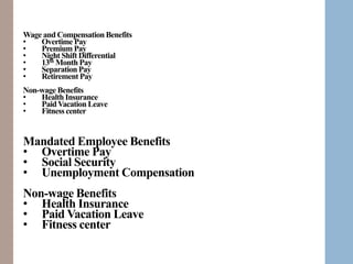 Manage Talent
Training
Development
Appraisal
Mandated Employee Benefits
• Overtime Pay
• Social Security
• Unemployment Compensation
Non-wage Benefits
• Health Insurance
• Paid Vacation Leave
• Fitness center
Wage and CompensationBenefits
• Overtime Pay
• Premium Pay
• Night Shift Differential
• 13th Month Pay
• Separation Pay
• Retirement Pay
Non-wage Benefits
• Health Insurance
• PaidVacation Leave
• Fitness center
 