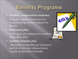 Workers’ compensation insurance   is legally required insurance for compensating workers injured on the job  Retirement plan   is set up to pay pensions to workers when they retire Cafeteria benefits plan   sets limits on benefits per employee, each of whom may choose from a variety of alternative benefits 