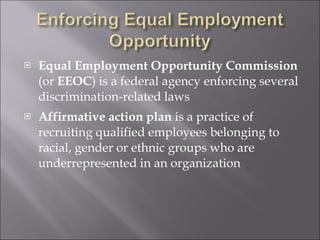 Equal Employment Opportunity Commission  (or  EEOC ) is a federal agency enforcing several discrimination-related laws Affirmative action plan  is a practice of recruiting qualified employees belonging to racial, gender or ethnic groups who are underrepresented in an organization 