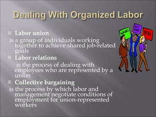 Labor union is a group of individuals working together to achieve shared job-related goals Labor relations   is the process of dealing with employees who are represented by a union Collective bargaining is the process by which labor and management negotiate conditions of employment for union-represented workers 
