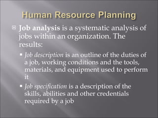 Job analysis  is a systematic analysis of jobs within an organization. The results: Job description  is an outline of the duties of a job, working conditions and the tools, materials, and equipment used to perform it Job specification  is a description of the skills, abilities and other credentials required by a job 