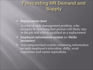 Replacement chart   is a list of each management position, who occupies it, how long that person will likely stay in the job and who is qualified as a replacement Employee information system  (or  Skills   inventory ) is a computerized system containing information on each employee's education, skills, work experience and career aspirations 