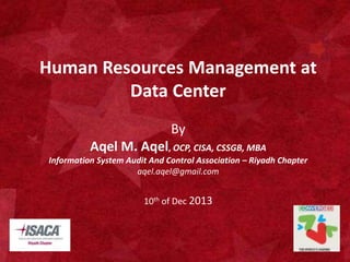 Human Resources Management at 
Data Center 
By 
Aqel M. Aqel, OCP, CISA, CSSGB, MBA 
Information System Audit And Control Association – Riyadh Chapter 
aqel.aqel@gmail.com 
10th of Dec 2013 
1 
 