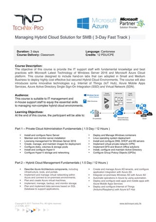 Copyright © 2017 Technix-Pro. All rights reserved www.technixpro.edu.hk
v1.0 FEB, 2017
Managing Hybrid Cloud Solution for SMB ( 3-Day Fast Track )
Duration: 3 days
Course Delivery: Classroom
Language: Cantonese
Credits: 12 PDU/CPE
Course Description:
The objective of this course is provide the IT support staff with fundamental knowledge and best
practices with Microsoft Latest Technology of Windows Server 2016 and Microsoft Azure Cloud
platform. This course designed to include hand-on labs that can adopted in Small and Medium
Business to deploy highly cost effective and resilience Hybrid Cloud Environments. The course will
also introduces some innovative technologies e.g. Internet of Things (IoT Hub), Azure Mobile Apps
Services, Azure Active Directory Single Sign-On Integration (SSO) and Virtual Network (SDN).
Audience:
This course is suitable to IT management and
in-house support staff to equip the essential skills
to managing non-complex hybrid cloud environments.
Learning Objectives:
At the end of this course, the participant will be able to:
Part 1 – Private Cloud Administration Fundamentals ( 1.5 Day / 12 Hours )
• Install and configure Nano Server
• Maintain and monitor server installation
• Licensing management for Windows Server 2016
• Create, manage, and maintain images for deployment
• Configure disks, volumes & storage pools
• Install and configure Hyper-V
• Configure Hyper-V storage and networking
• Deploy and Manage Windows containers
• Linux operating system deployment
• Install and configure DNS, DHCP and IIS servers
• Implement virtual private network (VPN)
• Implement DFS and Branch Office solutions
• Install, configure and maintain Active Directory
• Configure Group Polocy Objects (GPOs)
Part 2 – Hybrid Cloud Management Fundamentals ( 1.5 Day / 12 Hours )
• Describe Azure Architecture components, including
infrastructure, tools, and portals.
• Implement and manage virtual networking within
Azure and connect to on-premises environments.
• Plan and create Azure virtual machines.
• Implement, manage, backup, and monitor storage
• Plan and implement data services based on SQL
Database to support applications.
• Create and manage Azure AD tenants, and configure
application integration with Azure AD.
• Integrate on-premises Windows AD with Azure AD
• Automate operations in Azure by using automation.
• Deploy and configure web apps and mobile apps with
Azure Mobile Apps Services
• Deploy and configure Internet of Things
(Arduino/Raspberry) with Azure IoT Hub
 