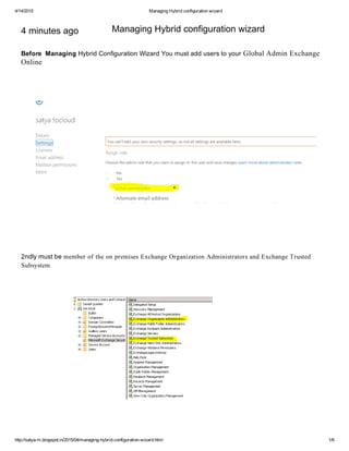 4/14/2015 ManagingHybridconfigurationwizard
http://satya­m.blogspot.in/2015/04/managing­hybrid­configuration­wizard.html 1/6
4minutesago
BeforeManagingHybridConfigurationWizardYoumustadduserstoyourGlobalAdminExchange
Online
2ndlymustbememberoftheonpremisesExchangeOrganizationAdministratorsandExchangeTrusted
Subsystem
ManagingHybridconfigurationwizard
 