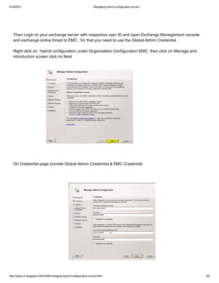 4/14/2015 ManagingHybridconfigurationwizard
http://satya­m.blogspot.in/2015/04/managing­hybrid­configuration­wizard.html 2/6
ThenLogintoyourexchangeserverwithrespectiveuserIDandopenExchangeManagementconsole
andexchangeonlineforesttoEMC,forthatyouneedtousetheGlobalAdminCredential.
RightclickonHybridconfigurationunderOrganisationConfigurationEMCthenclickonManageand
introductionscreenclickonNext
OnCredentialpageprovideGlobalAdminCredential&EMCCredential
 