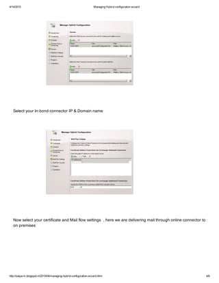 4/14/2015 ManagingHybridconfigurationwizard
http://satya­m.blogspot.in/2015/04/managing­hybrid­configuration­wizard.html 4/6
SelectyourInbondconnectorIP&Domainname
NowselectyourcertificateandMailflowsettings,herewearedeliveringmailthroughonlineconnectorto
onpremises
 