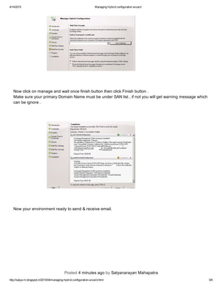 4/14/2015 ManagingHybridconfigurationwizard
http://satya­m.blogspot.in/2015/04/managing­hybrid­configuration­wizard.html 5/6
NowclickonmanageandwaitoncefinishbuttonthenclickFinishbutton.
MakesureyourprimaryDomainNamemustbeunderSANlist,ifnotyouwillgetwarningmessagewhich
canbeignore.
Nowyourenvironmentreadytosend&receiveemail.
Posted4minutesagobySatyanarayanMahapatra
 