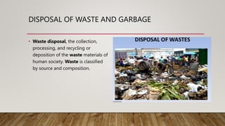 DISPOSAL OF WASTE AND GARBAGE
• Waste disposal, the collection,
processing, and recycling or
deposition of the waste materials of
human society. Waste is classified
by source and composition.
 