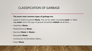 CLASSIFICATION OF GARBAGE
• The seven most common types of garbage are:
• Liquid or Solid Household Waste. This can be called 'municipal waste' or 'black
bag waste' and is the type of general household rubbish we all have. ...
• Hazardous Waste. ...
• Medical/Clinical Waste. ...
• Electrical Waste (E-Waste) ...
• Recyclable Waste. ...
• Construction & Demolition Debris. ...
• Green Waste.
 