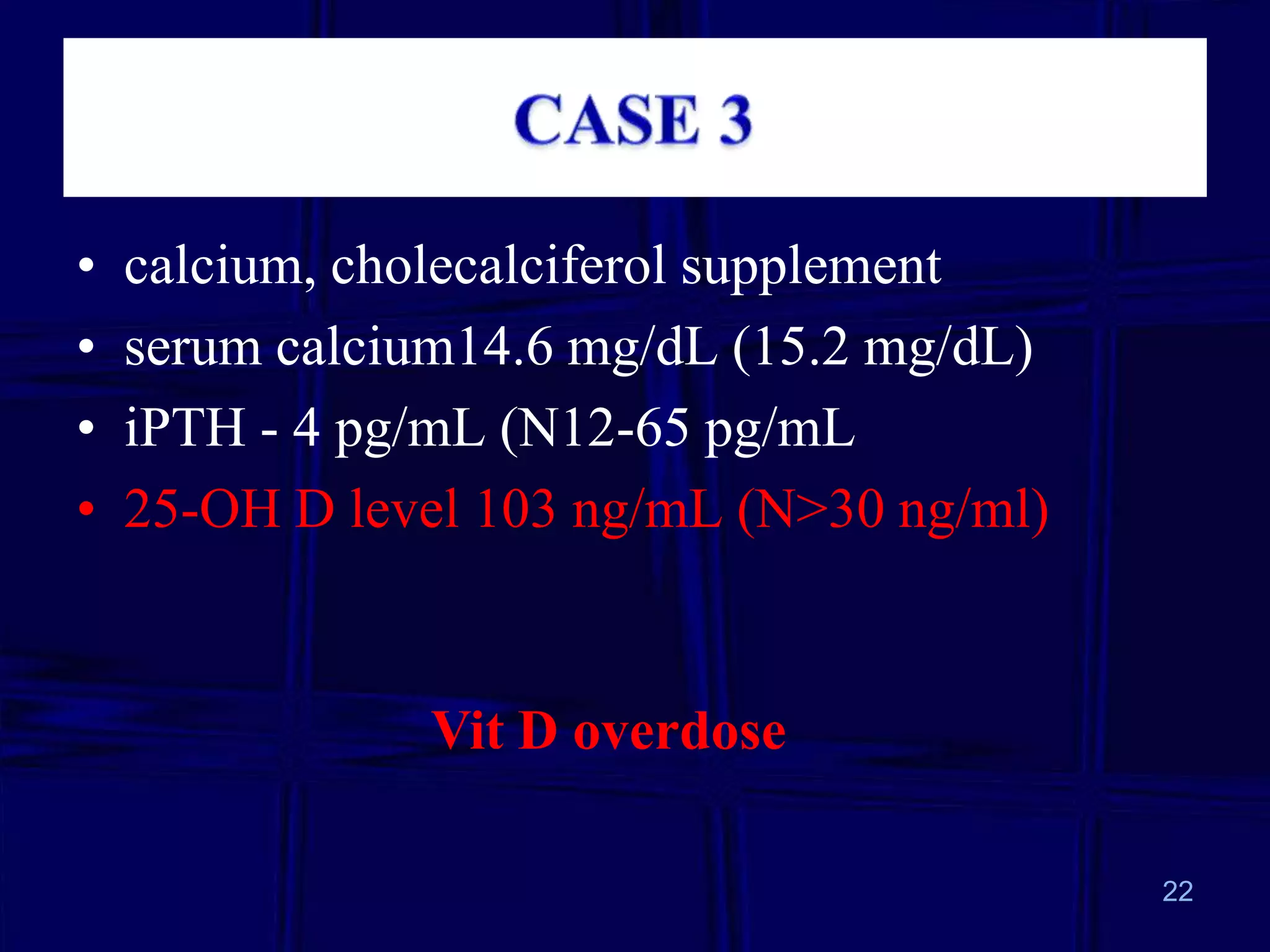 •
•
•
•

calcium, cholecalciferol supplement
serum calcium14.6 mg/dL (15.2 mg/dL)
iPTH - 4 pg/mL (N12-65 pg/mL
25-OH D level 103 ng/mL (N>30 ng/ml)

Vit D overdose
22

 