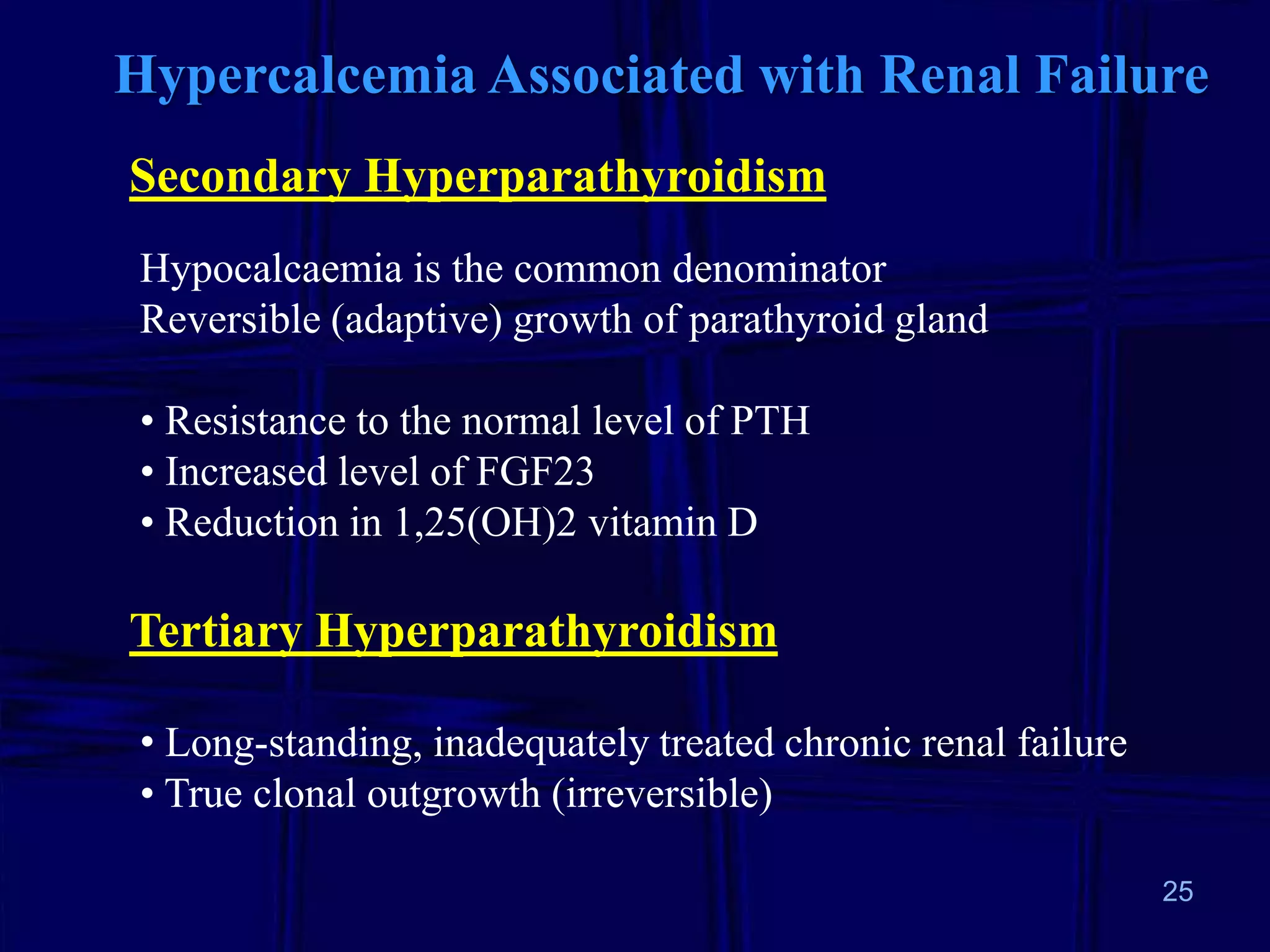 Hypercalcemia Associated with Renal Failure
Secondary Hyperparathyroidism
Hypocalcaemia is the common denominator
Reversible (adaptive) growth of parathyroid gland
• Resistance to the normal level of PTH
• Increased level of FGF23
• Reduction in 1,25(OH)2 vitamin D

Tertiary Hyperparathyroidism
• Long-standing, inadequately treated chronic renal failure
• True clonal outgrowth (irreversible)
25

 