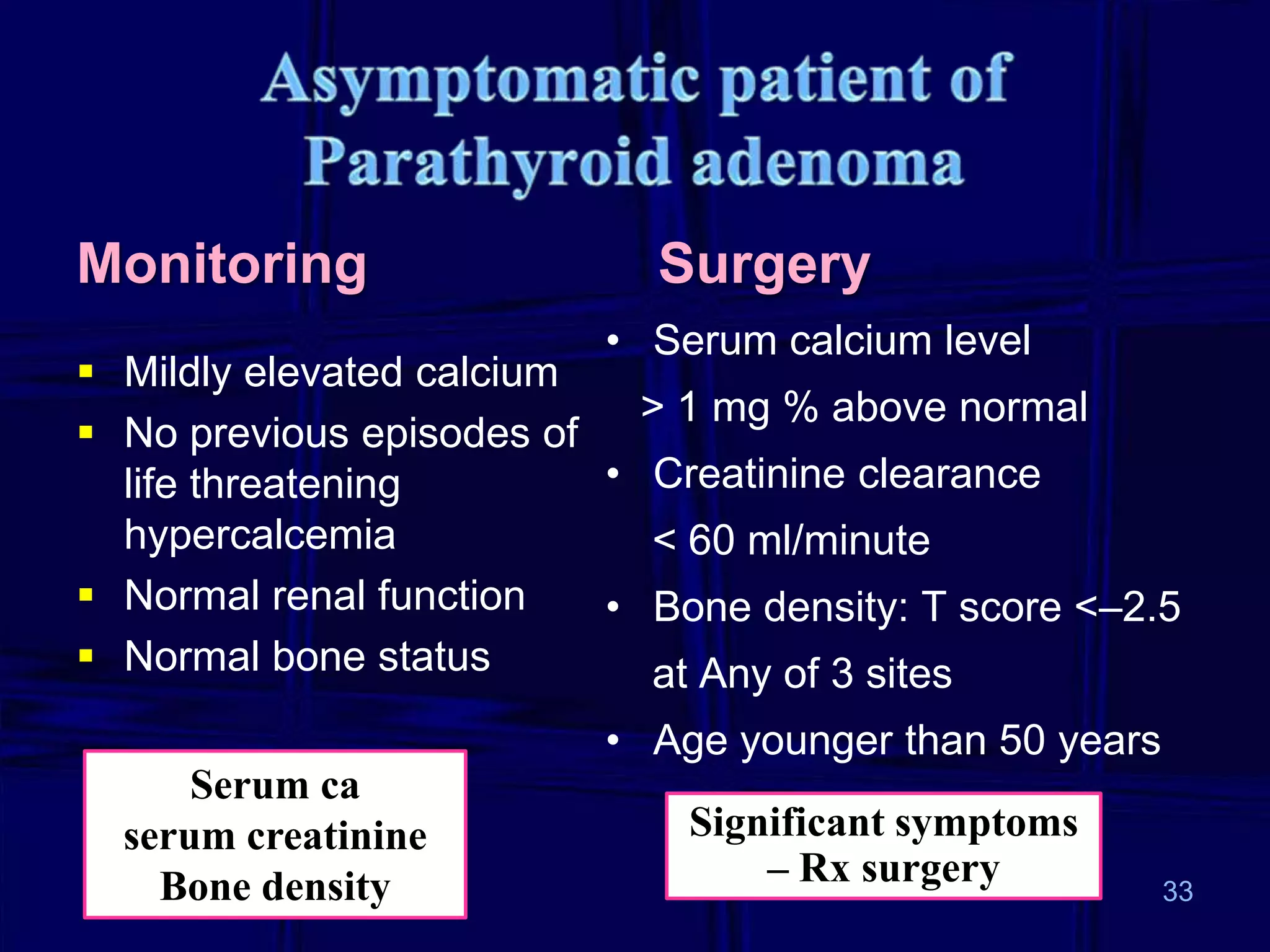 Monitoring

Surgery
• Serum calcium level

 Mildly elevated calcium
> 1 mg % above normal
 No previous episodes of
• Creatinine clearance
life threatening
hypercalcemia
< 60 ml/minute
 Normal renal function
• Bone density: T score <–2.5
 Normal bone status
at Any of 3 sites
• Age younger than 50 years
Serum ca
serum creatinine
Bone density

Significant symptoms
– Rx surgery

33

 