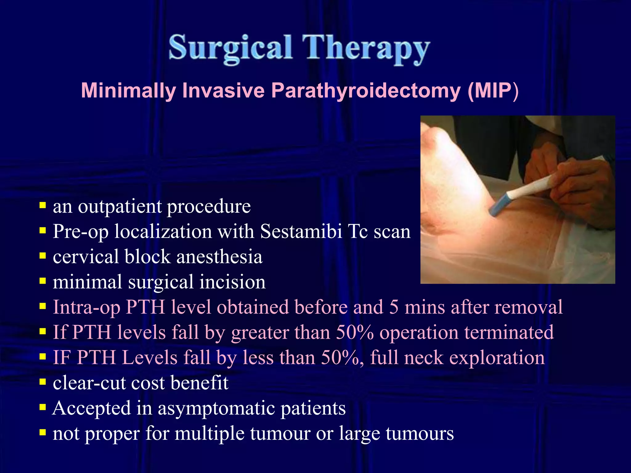 Minimally Invasive Parathyroidectomy (MIP)

 an outpatient procedure
 Pre-op localization with Sestamibi Tc scan
 cervical block anesthesia
 minimal surgical incision
 Intra-op PTH level obtained before and 5 mins after removal
 If PTH levels fall by greater than 50% operation terminated
 IF PTH Levels fall by less than 50%, full neck exploration
 clear-cut cost benefit
 Accepted in asymptomatic patients
 not proper for multiple tumour or large tumours

 