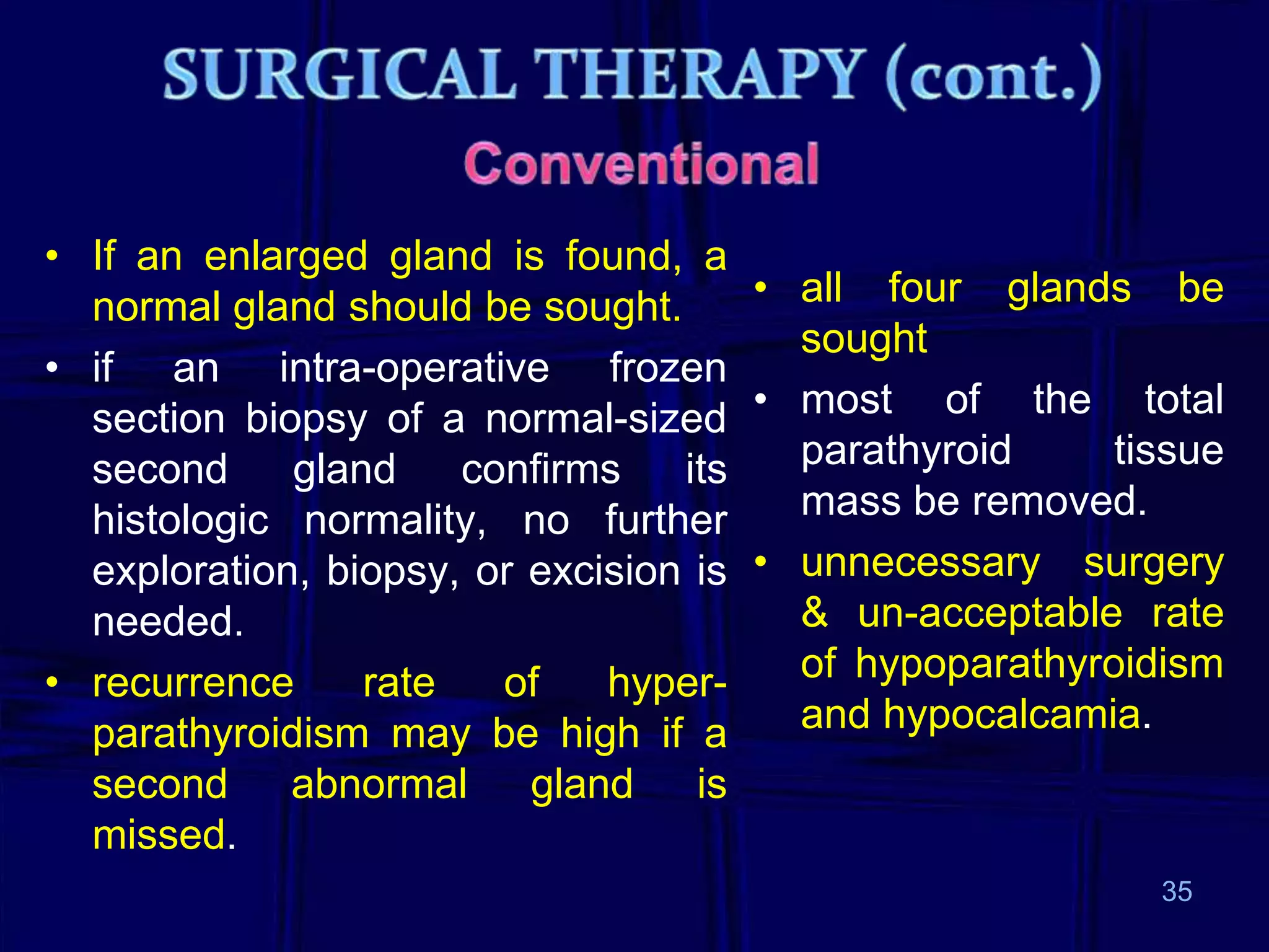 • If an enlarged gland is found, a
• all four glands be
normal gland should be sought.
sought
• if an intra-operative frozen
section biopsy of a normal-sized • most of the total
parathyroid
tissue
second
gland
confirms
its
mass be removed.
histologic normality, no further
exploration, biopsy, or excision is • unnecessary surgery
& un-acceptable rate
needed.
of hypoparathyroidism
• recurrence
rate
of
hyperand hypocalcamia.
parathyroidism may be high if a
second abnormal gland is
missed.
35

 