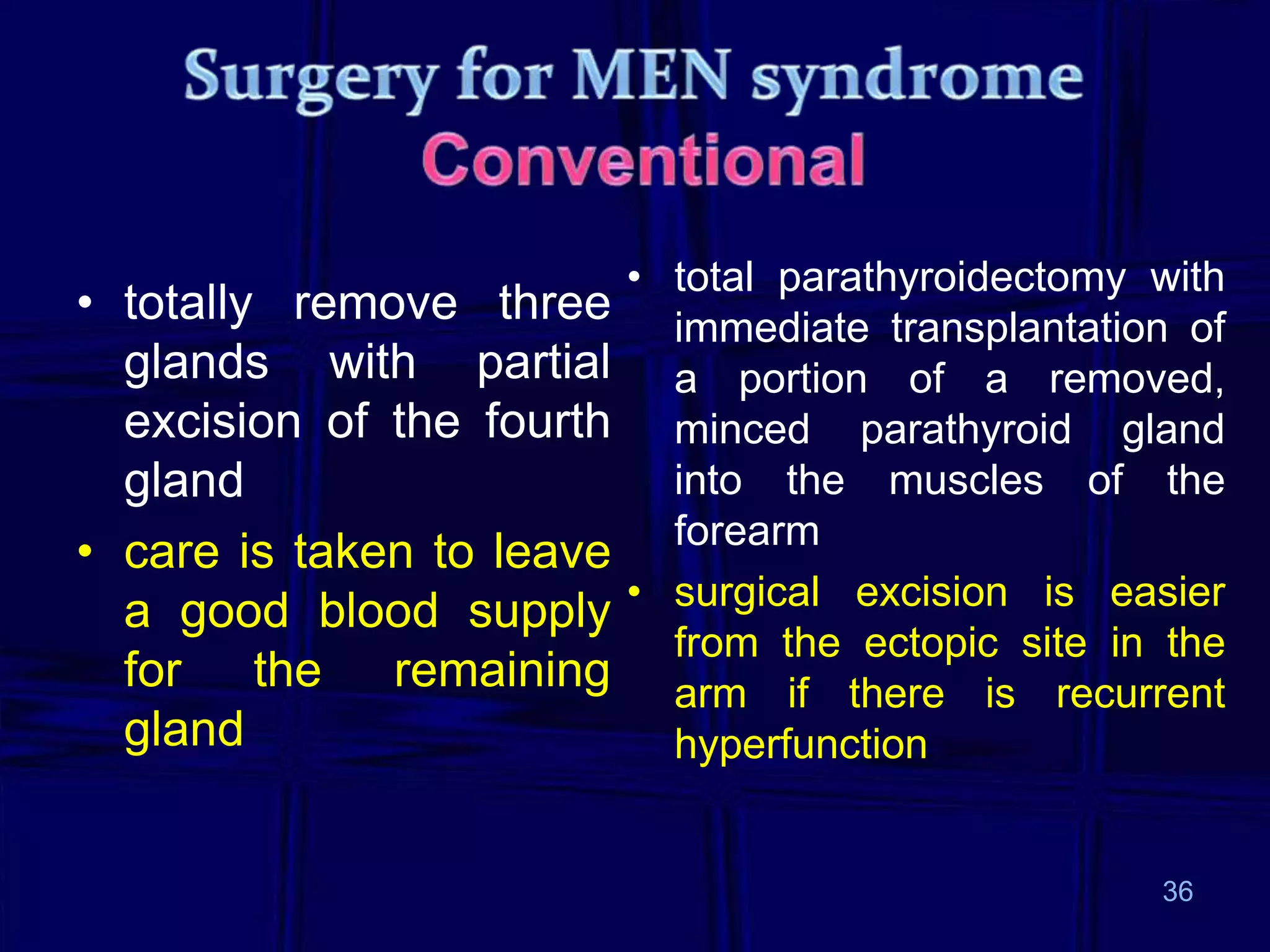 • totally remove three
glands with partial
excision of the fourth
gland
• care is taken to leave
a good blood supply
for the remaining
gland

• total parathyroidectomy with
immediate transplantation of
a portion of a removed,
minced parathyroid gland
into the muscles of the
forearm
• surgical excision is easier
from the ectopic site in the
arm if there is recurrent
hyperfunction

36

 