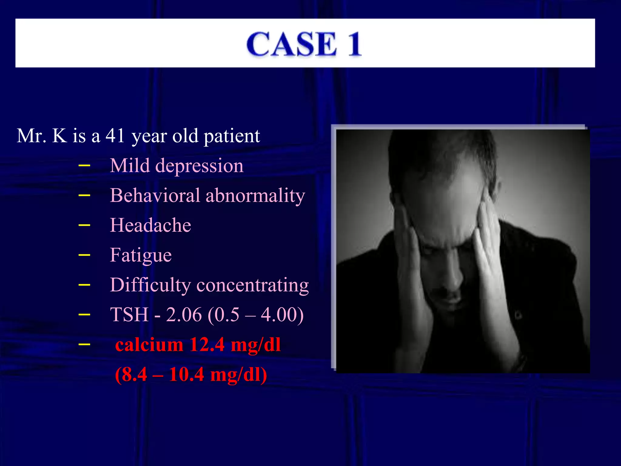 Mr. K is a 41 year old patient
– Mild depression
– Behavioral abnormality
– Headache
– Fatigue
– Difficulty concentrating
– TSH - 2.06 (0.5 – 4.00)
– calcium 12.4 mg/dl
(8.4 – 10.4 mg/dl)

 