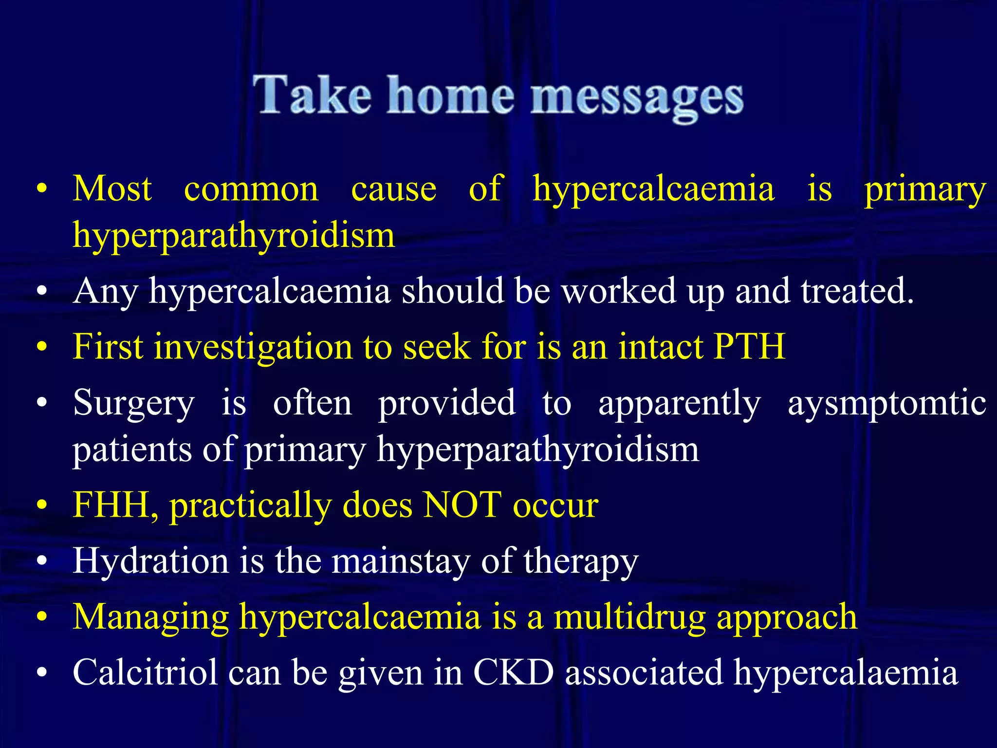 • Most common cause of hypercalcaemia is primary
hyperparathyroidism
• Any hypercalcaemia should be worked up and treated.
• First investigation to seek for is an intact PTH
• Surgery is often provided to apparently aysmptomtic
patients of primary hyperparathyroidism
• FHH, practically does NOT occur
• Hydration is the mainstay of therapy
• Managing hypercalcaemia is a multidrug approach
• Calcitriol can be given in CKD associated hypercalaemia

 