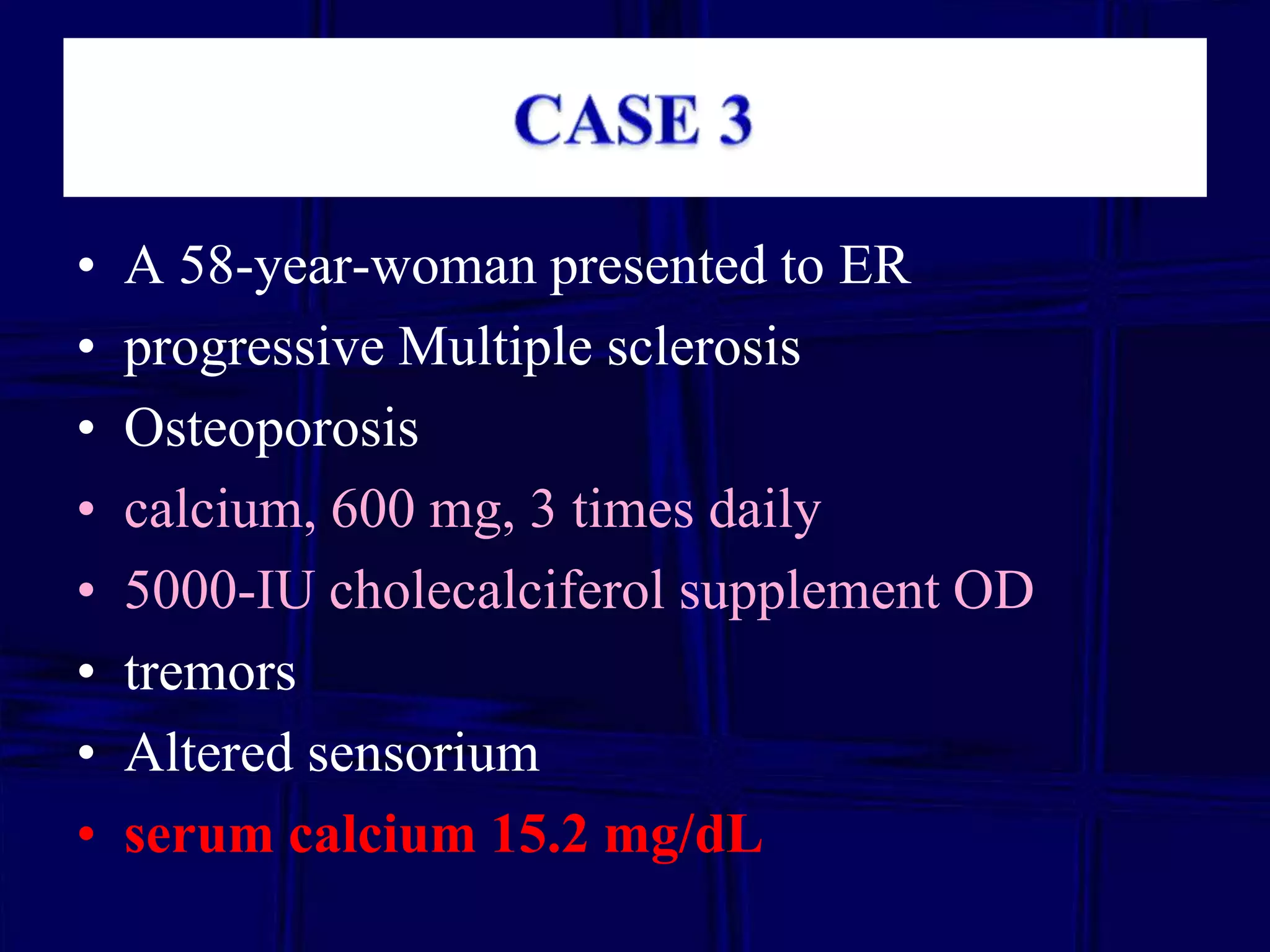 •
•
•
•
•
•
•
•

A 58-year-woman presented to ER
progressive Multiple sclerosis
Osteoporosis
calcium, 600 mg, 3 times daily
5000-IU cholecalciferol supplement OD
tremors
Altered sensorium
serum calcium 15.2 mg/dL

 