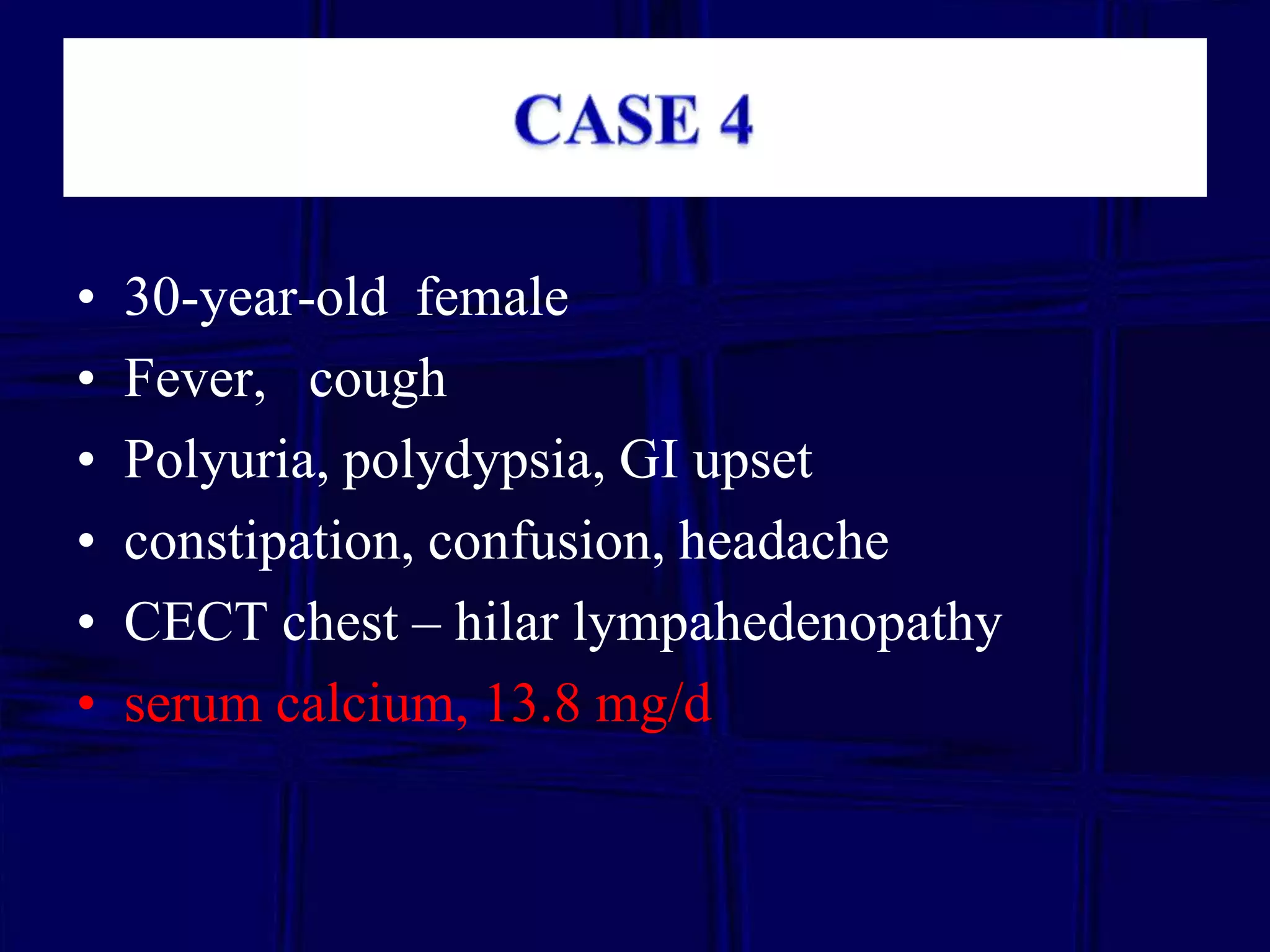 •
•
•
•
•
•

30-year-old female
Fever, cough
Polyuria, polydypsia, GI upset
constipation, confusion, headache
CECT chest – hilar lympahedenopathy
serum calcium, 13.8 mg/d

 
