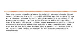 Several factors can trigger hypoglycemia, including taking too much insulin, skipping
meals, prolonged physical activity, or drinking alcohol on an empty stomach. The best
way to counteract a sudden sugar drop is by following the 15-15 rule - consuming 15
grams of fast-acting carbohydrates, waiting 15 minutes, and rechecking the blood
sugar. If the level is still too low, individuals should repeat the process. In more severe
situations or when eating is impossible, glucagon, a hormone rapidly raising blood
sugar, can become a lifesaving treatment. Medical professionals can prescribe it as
an injection or nasal spray during emergencies, and patients cannot consume
carbohydrates.
 