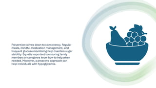 Prevention comes down to consistency. Regular
meals, mindful medication management, and
frequent glucose monitoring help maintain sugar
stability. Equally important is ensuring family
members or caregivers know how to help when
needed. Moreover, a proactive approach can
help individuals with hypoglycemia.
 
