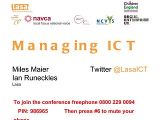 M a n a g in g IC T
Miles Maier                  Twitter @LasaICT
Ian Runeckles
Lasa



To join the conference freephone 0800 229 0094
  PIN: 986965      Then press #6 to mute your
 