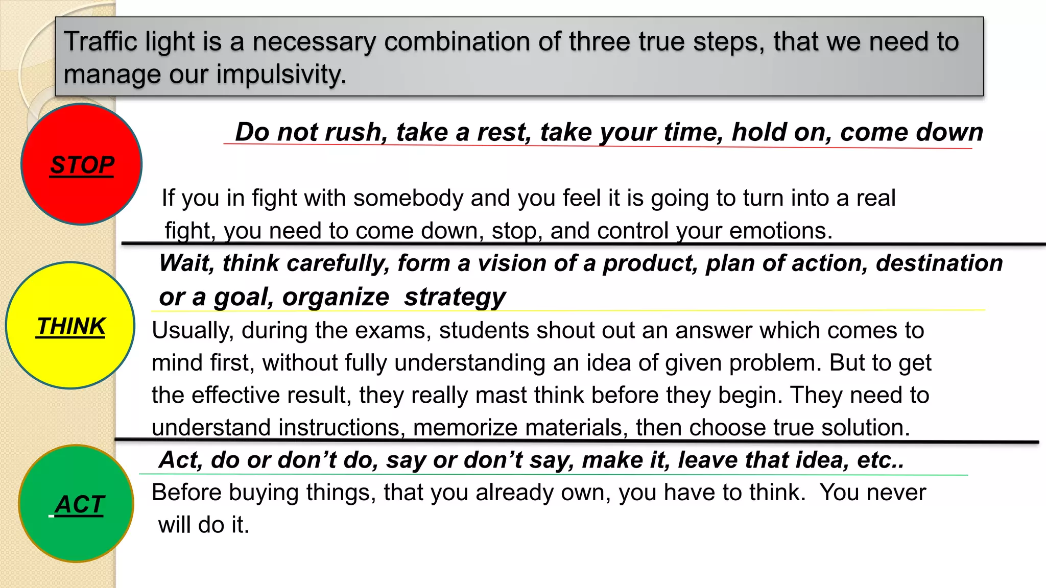 Traffic light is a necessary combination of three true steps, that we need to
manage our impulsivity.
Do not rush, take a rest, take your time, hold on, come down
etc..
If you in fight with somebody and you feel it is going to turn into a real
fight, you need to come down, stop, and control your emotions.
Wait, think carefully, form a vision of a product, plan of action, destination
or a goal, organize strategy
Usually, during the exams, students shout out an answer which comes to
mind first, without fully understanding an idea of given problem. But to get
the effective result, they really mast think before they begin. They need to
understand instructions, memorize materials, then choose true solution.
Act, do or don’t do, say or don’t say, make it, leave that idea, etc..
Before buying things, that you already own, you have to think. You never
will do it.
STOP
THINK
ACT
 