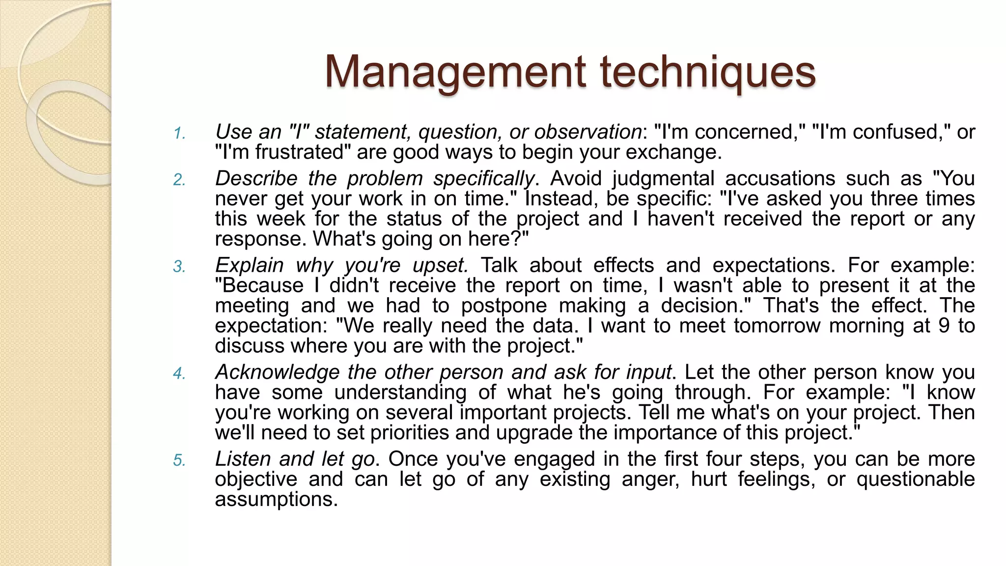 Management techniques
1. Use an "I" statement, question, or observation: "I'm concerned," "I'm confused," or
"I'm frustrated" are good ways to begin your exchange.
2. Describe the problem specifically. Avoid judgmental accusations such as "You
never get your work in on time." Instead, be specific: "I've asked you three times
this week for the status of the project and I haven't received the report or any
response. What's going on here?"
3. Explain why you're upset. Talk about effects and expectations. For example:
"Because I didn't receive the report on time, I wasn't able to present it at the
meeting and we had to postpone making a decision." That's the effect. The
expectation: "We really need the data. I want to meet tomorrow morning at 9 to
discuss where you are with the project."
4. Acknowledge the other person and ask for input. Let the other person know you
have some understanding of what he's going through. For example: "I know
you're working on several important projects. Tell me what's on your project. Then
we'll need to set priorities and upgrade the importance of this project."
5. Listen and let go. Once you've engaged in the first four steps, you can be more
objective and can let go of any existing anger, hurt feelings, or questionable
assumptions.
 