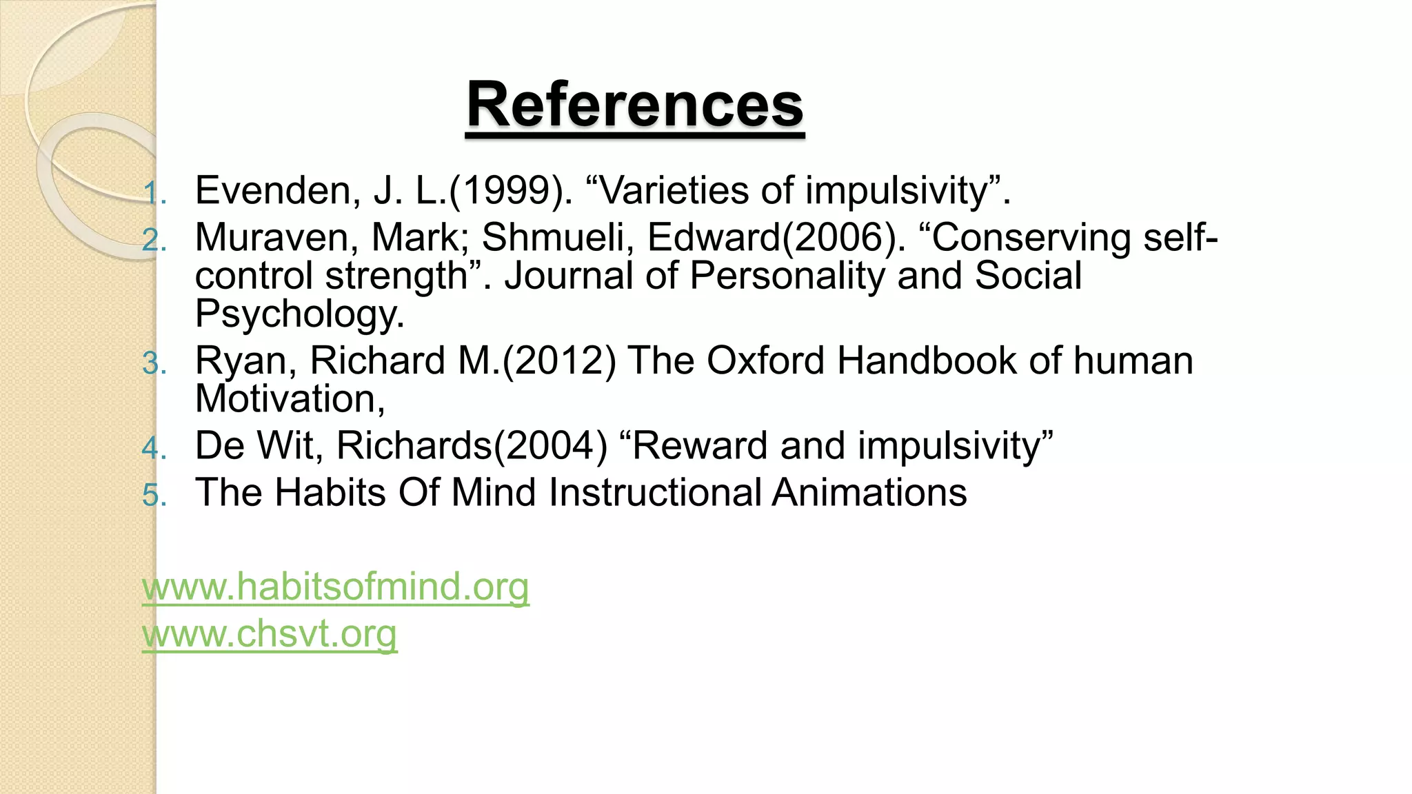 References
1. Evenden, J. L.(1999). “Varieties of impulsivity”.
2. Muraven, Mark; Shmueli, Edward(2006). “Conserving self-
control strength”. Journal of Personality and Social
Psychology.
3. Ryan, Richard M.(2012) The Oxford Handbook of human
Motivation,
4. De Wit, Richards(2004) “Reward and impulsivity”
5. The Habits Of Mind Instructional Animations
www.habitsofmind.org
www.chsvt.org
 