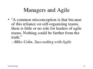 Managers and Agile
• “A common misconception is that because
of this reliance on self-organizing teams,
there is little or no role for leaders of agile
teams. Nothing could be further from the
truth.”
--Mike Cohn, Succeeding with Agile
© Ron Lichty 21
 