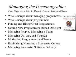 Managing the Unmanageable:
Rules, Tools, and Insights for Managing Software People and Teams
• What’s unique about managing programmers
• What’s unique about programmers
• Finding and Hiring Great Programmers
• Getting New Programmers Started Off Right
• Managing People / Managing a Team
• Managing Up, Out, and Yourself
• Motivating Programmers and Teams
• Establishing/Nurturing a Successful Culture
• Managing Successful Software Delivery
© Ron Lichty 22
 