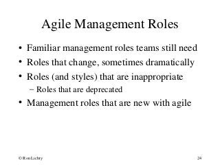 Agile Management Roles
• Familiar management roles teams still need
• Roles that change, sometimes dramatically
• Roles (and styles) that are inappropriate
– Roles that are deprecated
• Management roles that are new with agile
© Ron Lichty 24
 