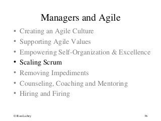 Managers and Agile
• Creating an Agile Culture
• Supporting Agile Values
• Empowering Self-Organization & Excellence
• Scaling Scrum
• Removing Impediments
• Counseling, Coaching and Mentoring
• Hiring and Firing
© Ron Lichty 36
 