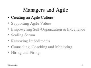 Managers and Agile
• Creating an Agile Culture
• Supporting Agile Values
• Empowering Self-Organization & Excellence
• Scaling Scrum
• Removing Impediments
• Counseling, Coaching and Mentoring
• Hiring and Firing
© Ron Lichty 37
 