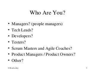 Who Are You?
• Managers? (people managers)
• Tech Leads?
• Developers?
• Testers?
• Scrum Masters and Agile Coaches?
• Product Managers / Product Owners?
• Other?
© Ron Lichty 3
 