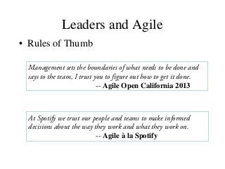Leaders and Agile
• Rules of Thumb
Management sets the boundaries of what needs to be done and
says to the team, I trust you to figure out how to get it done.
-- Agile Open California 2013
At Spotify we trust our people and teams to make informed
decisions about the way they work and what they work on.
-- Agile à la Spotify
 
