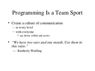 Programming Is a Team Sport
• Create a culture of communication
– at every level
– with everyone
• up, down, within and across
• “We have two ears and one mouth. Use them in
this ratio.”
— Kimberly Wiefling
 