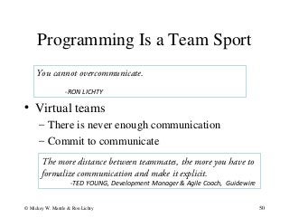 Programming Is a Team Sport
50© Mickey W. Mantle & Ron Lichty
You cannot overcommunicate.
-RON LICHTY
• Virtual teams
– There is never enough communication
– Commit to communicate
The more distance between teammates, the more you have to
formalize communication and make it explicit.
-TED YOUNG, Development Manager & Agile Coach, Guidewire
 