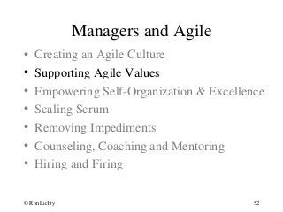 Managers and Agile
• Creating an Agile Culture
• Supporting Agile Values
• Empowering Self-Organization & Excellence
• Scaling Scrum
• Removing Impediments
• Counseling, Coaching and Mentoring
• Hiring and Firing
© Ron Lichty 52
 