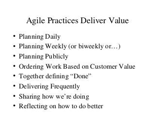 Agile Practices Deliver Value
• Planning Daily
• Planning Weekly (or biweekly or…)
• Planning Publicly
• Ordering Work Based on Customer Value
• Together defining “Done”
• Delivering Frequently
• Sharing how we’re doing
• Reflecting on how to do better
 