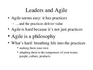 Leaders and Agile
• Agile seems easy: it has practices
– …and the practices deliver value
• Agile is hard because it’s not just practices
• Agile is a philosophy
• What’s hard: breathing life into the practices
• making them your own
• adapting them to the uniqueness of your teams,
people, culture, products
 