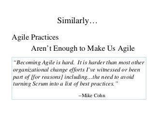 Similarly…
Agile Practices
Aren’t Enough to Make Us Agile
“Becoming Agile is hard. It is harder than most other
organizational change efforts I’ve witnessed or been
part of [for reasons] including…the need to avoid
turning Scrum into a list of best practices.”
--Mike Cohn
 