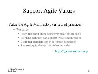 Support Agile Values
Value the Agile Manifesto over sets of practices
– We value:
• Individuals and interactions over processes and tools
• Working software over comprehensive documentation
• Customer collaboration over contract negotiation
• Responding to change over following a plan
-- http://agilemanifesto.org/
© Mickey W. Mantle &
Ron Lichty 71
 