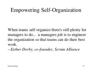 Empowering Self-Organization
When teams self-organize there's still plenty for
managers to do... a managers job is to engineer
the organization so that teams can do their best
work.
--Esther Derby, co-founder, Scrum Alliance
© Ron Lichty 77
 