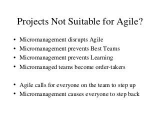 Projects Not Suitable for Agile?
• Micromanagement disrupts Agile
• Micromanagement prevents Best Teams
• Micromanagement prevents Learning
• Micromanaged teams become order-takers
• Agile calls for everyone on the team to step up
• Micromanagement causes everyone to step back
 