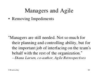 Managers and Agile
• Removing Impediments
“Managers are still needed. Not so much for
their planning and controlling ability, but for
the important job of interfacing on the team’s
behalf with the rest of the organization.”
--Diana Larsen, co-author, Agile Retrospectives
© Ron Lichty 88
 