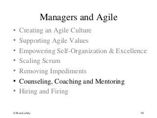 Managers and Agile
• Creating an Agile Culture
• Supporting Agile Values
• Empowering Self-Organization & Excellence
• Scaling Scrum
• Removing Impediments
• Counseling, Coaching and Mentoring
• Hiring and Firing
© Ron Lichty 92
 