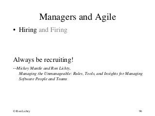 Managers and Agile
• Hiring and Firing
Always be recruiting!
--Mickey Mantle and Ron Lichty,
Managing the Unmanageable: Rules, Tools, and Insights for Managing
Software People and Teams
© Ron Lichty 96
 