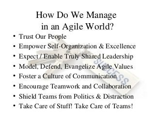 How Do We Manage
in an Agile World?
• Trust Our People
• Empower Self-Organization & Excellence
• Expect / Enable Truly Shared Leadership
• Model, Defend, Evangelize Agile Values
• Foster a Culture of Communication
• Encourage Teamwork and Collaboration
• Shield Teams from Politics & Distraction
• Take Care of Stuff! Take Care of Teams!
 